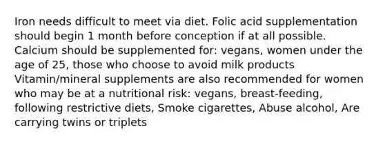 Iron needs difficult to meet via diet. Folic acid supplementation should begin 1 month before conception if at all possible. Calcium should be supplemented for: vegans, women under the age of 25, those who choose to avoid milk products Vitamin/mineral supplements are also recommended for women who may be at a nutritional risk: vegans, breast-feeding, following restrictive diets, Smoke cigarettes, Abuse alcohol, Are carrying twins or triplets