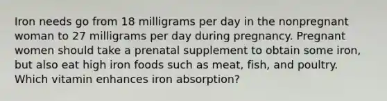 Iron needs go from 18 milligrams per day in the nonpregnant woman to 27 milligrams per day during pregnancy. Pregnant women should take a prenatal supplement to obtain some iron, but also eat high iron foods such as meat, fish, and poultry. Which vitamin enhances iron absorption?