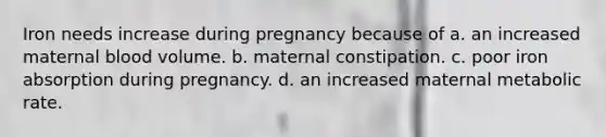 Iron needs increase during pregnancy because of a. an increased maternal blood volume. b. maternal constipation. c. poor iron absorption during pregnancy. d. an increased maternal metabolic rate.