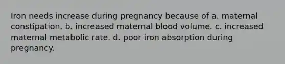 Iron needs increase during pregnancy because of a. maternal constipation. b. increased maternal blood volume. c. increased maternal metabolic rate. d. poor iron absorption during pregnancy.