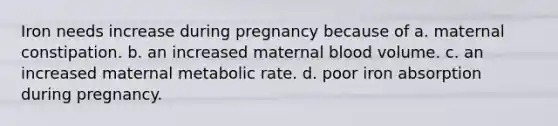 Iron needs increase during pregnancy because of a. maternal constipation. b. an increased maternal blood volume. c. an increased maternal metabolic rate. d. poor iron absorption during pregnancy.