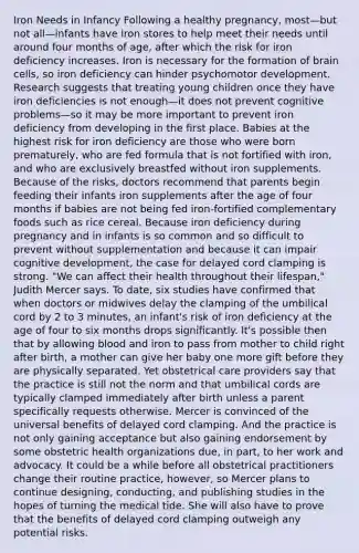 Iron Needs in Infancy Following a healthy pregnancy, most—but not all—infants have iron stores to help meet their needs until around four months of age, after which the risk for iron deficiency increases. Iron is necessary for the formation of brain cells, so iron deficiency can hinder psychomotor development. Research suggests that treating young children once they have iron deficiencies is not enough—it does not prevent cognitive problems—so it may be more important to prevent iron deficiency from developing in the first place. Babies at the highest risk for iron deficiency are those who were born prematurely, who are fed formula that is not fortified with iron, and who are exclusively breastfed without iron supplements. Because of the risks, doctors recommend that parents begin feeding their infants iron supplements after the age of four months if babies are not being fed iron-fortified complementary foods such as rice cereal. Because iron deficiency during pregnancy and in infants is so common and so difficult to prevent without supplementation and because it can impair cognitive development, the case for delayed cord clamping is strong. "We can affect their health throughout their lifespan," Judith Mercer says. To date, six studies have confirmed that when doctors or midwives delay the clamping of the umbilical cord by 2 to 3 minutes, an infant's risk of iron deficiency at the age of four to six months drops significantly. It's possible then that by allowing blood and iron to pass from mother to child right after birth, a mother can give her baby one more gift before they are physically separated. Yet obstetrical care providers say that the practice is still not the norm and that umbilical cords are typically clamped immediately after birth unless a parent specifically requests otherwise. Mercer is convinced of the universal benefits of delayed cord clamping. And the practice is not only gaining acceptance but also gaining endorsement by some obstetric health organizations due, in part, to her work and advocacy. It could be a while before all obstetrical practitioners change their routine practice, however, so Mercer plans to continue designing, conducting, and publishing studies in the hopes of turning the medical tide. She will also have to prove that the benefits of delayed cord clamping outweigh any potential risks.