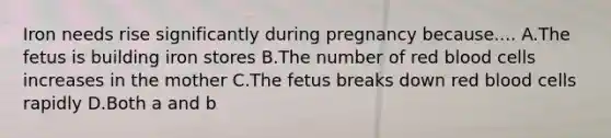 Iron needs rise significantly during pregnancy because.... A.The fetus is building iron stores B.The number of red blood cells increases in the mother C.The fetus breaks down red blood cells rapidly D.Both a and b