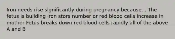 Iron needs rise significantly during pregnancy because... The fetus is building iron stors number or red blood cells increase in mother Fetus breaks down red blood cells rapidly all of the above A and B