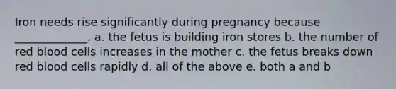 Iron needs rise significantly during pregnancy because _____________. a. the fetus is building iron stores b. the number of red blood cells increases in the mother c. the fetus breaks down red blood cells rapidly d. all of the above e. both a and b