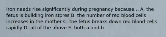 Iron needs rise significantly during pregnancy because... A. the fetus is building iron stores B. the number of red blood cells increases in the mother C. the fetus breaks down red blood cells rapidly D. all of the above E. both a and b