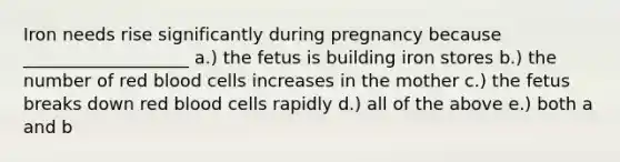 Iron needs rise significantly during pregnancy because ___________________ a.) the fetus is building iron stores b.) the number of red blood cells increases in the mother c.) the fetus breaks down red blood cells rapidly d.) all of the above e.) both a and b