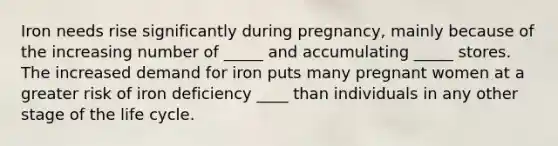 Iron needs rise significantly during pregnancy, mainly because of the increasing number of _____ and accumulating _____ stores. The increased demand for iron puts many pregnant women at a greater risk of iron deficiency ____ than individuals in any other stage of the life cycle.