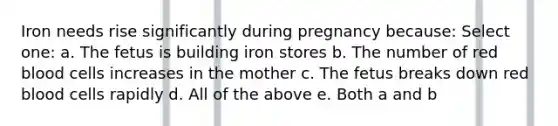 Iron needs rise significantly during pregnancy because: Select one: a. The fetus is building iron stores b. The number of red blood cells increases in the mother c. The fetus breaks down red blood cells rapidly d. All of the above e. Both a and b