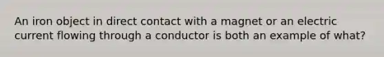 An iron object in direct contact with a magnet or an electric current flowing through a conductor is both an example of what?