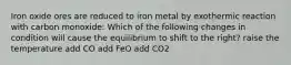 Iron oxide ores are reduced to iron metal by exothermic reaction with carbon monoxide: Which of the following changes in condition will cause the equilibrium to shift to the right? raise the temperature add CO add FeO add CO2