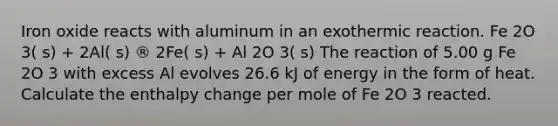 Iron oxide reacts with aluminum in an exothermic reaction. Fe 2O 3( s) + 2Al( s) ® 2Fe( s) + Al 2O 3( s) The reaction of 5.00 g Fe 2O 3 with excess Al evolves 26.6 kJ of energy in the form of heat. Calculate the enthalpy change per mole of Fe 2O 3 reacted.