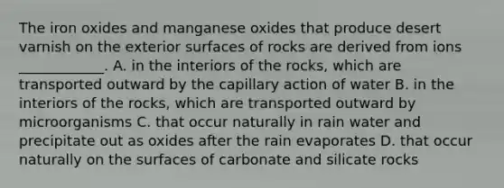 The iron oxides and manganese oxides that produce desert varnish on the exterior surfaces of rocks are derived from ions ____________. A. in the interiors of the rocks, which are transported outward by the capillary action of water B. in the interiors of the rocks, which are transported outward by microorganisms C. that occur naturally in rain water and precipitate out as oxides after the rain evaporates D. that occur naturally on the surfaces of carbonate and silicate rocks