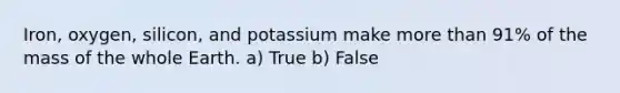 Iron, oxygen, silicon, and potassium make more than 91% of the mass of the whole Earth. a) True b) False