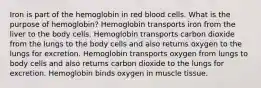 Iron is part of the hemoglobin in red blood cells. What is the purpose of hemoglobin? Hemoglobin transports iron from the liver to the body cells. Hemoglobin transports carbon dioxide from the lungs to the body cells and also returns oxygen to the lungs for excretion. Hemoglobin transports oxygen from lungs to body cells and also returns carbon dioxide to the lungs for excretion. Hemoglobin binds oxygen in muscle tissue.