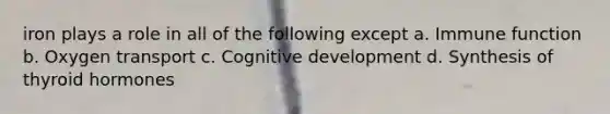iron plays a role in all of the following except a. Immune function b. Oxygen transport c. Cognitive development d. Synthesis of thyroid hormones