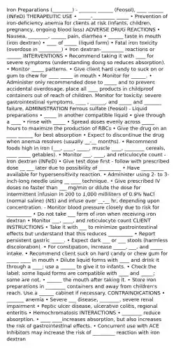 Iron Preparations (________) - _______ ______ (Feosol), ____ ______ (INFeD) THERAPEUTIC USE • _____-_________ _____ • Prevention of iron-deficiency anemia for clients at risk (infants, children, pregnancy, ongoing blood loss) ADVERSE DRUG REACTIONS • Nausea, ________, ______ pain, diarrhea • ______ taste in mouth (iron dextran) • ____ of _____ (liquid form) • Fatal iron toxicity (overdose in _________) • Iron dextran-_________ reactions or ______ INTERVENTIONS • Recommend taking it with ____ for severe symptoms (understanding doing so reduces absorption). • Monitor _____ patterns. • Give client hard candy to suck on or gum to chew for ____ _____ in mouth • Monitor for ______. • Administer only recommended dose to _____ and to prevent accidental overdosage, place all ____ products in childproof containers out of reach of children. Monitor for toxicity: severe gastrointestinal symptoms, ____ , ______, and _____ and _______ failure. ADMINISTRATION Ferrous sulfate (Feosol) - Liquid preparations • _____ in another compatible liquid • give through a ____ • rinse with _____ • Spread doses evenly across _____ hours to maximize the production of RBCs • Give the drug on an ____ ______ for best absorption • Expect to discontinue the drug when anemia resolves (usually __-__ months). • Recommend foods high in iron (___, ____, _____, muscle ____, ________ cereals, ____ _____ getables). • Monitor ___, ____, and reticulocyte count - Iron dextran (INFeD) • Give test dose first - follow with prescribed dose __ ___ later due to possibility of _________ • Have _________ available for hypersensitivity reaction. • Administer using 2- to 3-inch-long needle using __ ____ technique. • Give prescribed IV doses no faster than ___ mg/min or dilute the dose for intermittent infusion in 200 to 1,000 milliliters of 0.9% NaCl (normal saline) (NS) and infuse over __-__ hr, depending upon concentration. - Monitor blood pressure closely due to risk for __________ • Do not take ___ form of iron when receiving iron dextran • Monitor ___, ____, and reticulocyte count CLIENT INSTRUCTIONS • Take it with ___ to minimize gastrointestinal effects but understand that this reduces __________ • Report persistent gastric _____. • Expect dark ___ or ___ stools (harmless discoloration). • For constipation, increase _____, ___, and _____ intake. • Recommend client suck on hard candy or chew gum for _____ ____ in mouth • Dilute liquid forms with ____ and drink it through a ____; use a ______ to give it to infants. • Check the label; some liquid forms are compatible with ____ and _____; some are not. • ______ the mouth after taking it. • Store iron preparations in ________ containers and away from children's reach. Use a ______ cabinet if necessary. CONTRAINDICATIONS • _______ anemia • Severe ___ disease, ________, severe renal impairment • Peptic ulcer disease, ulcerative colitis, regional enteritis • Hemochromatosis INTERACTIONS • ________ reduce absorption. • ____ ____increases absorption, but also increases the risk of gastrointestinal effects. • Concurrent use with ACE Inhibitors may increase the risk of _________ reaction with iron dextran