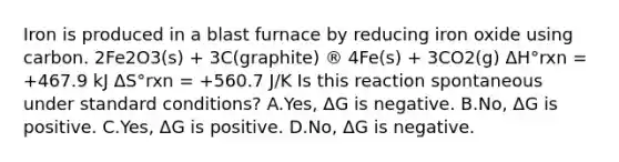 Iron is produced in a blast furnace by reducing iron oxide using carbon. 2Fe2O3(s) + 3C(graphite) ® 4Fe(s) + 3CO2(g) ΔH°rxn = +467.9 kJ ΔS°rxn = +560.7 J/K Is this reaction spontaneous under standard conditions? A.Yes, ΔG is negative. B.No, ΔG is positive. C.Yes, ΔG is positive. D.No, ΔG is negative.