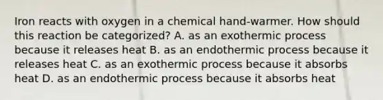 Iron reacts with oxygen in a chemical hand-warmer. How should this reaction be categorized? A. as an exothermic process because it releases heat B. as an endothermic process because it releases heat C. as an exothermic process because it absorbs heat D. as an endothermic process because it absorbs heat