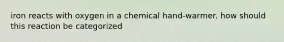 iron reacts with oxygen in a chemical hand-warmer. how should this reaction be categorized