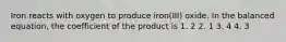 Iron reacts with oxygen to produce iron(III) oxide. In the balanced equation, the coefficient of the product is 1. 2 2. 1 3. 4 4. 3