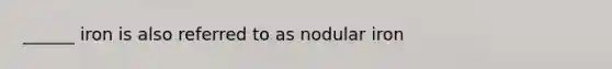 ______ iron is also referred to as nodular iron