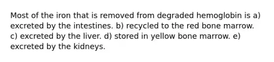 Most of the iron that is removed from degraded hemoglobin is a) excreted by the intestines. b) recycled to the red bone marrow. c) excreted by the liver. d) stored in yellow bone marrow. e) excreted by the kidneys.