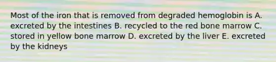 Most of the iron that is removed from degraded hemoglobin is A. excreted by the intestines B. recycled to the red bone marrow C. stored in yellow bone marrow D. excreted by the liver E. excreted by the kidneys