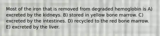 Most of the iron that is removed from degraded hemoglobin is A) excreted by the kidneys. B) stored in yellow bone marrow. C) excreted by the intestines. D) recycled to the red bone marrow. E) excreted by the liver.