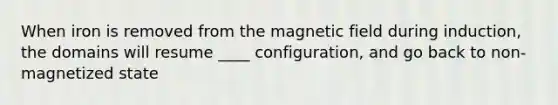 When iron is removed from the magnetic field during induction, the domains will resume ____ configuration, and go back to non-magnetized state