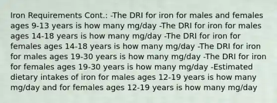 Iron Requirements Cont.: -The DRI for iron for males and females ages 9-13 years is how many mg/day -The DRI for iron for males ages 14-18 years is how many mg/day -The DRI for iron for females ages 14-18 years is how many mg/day -The DRI for iron for males ages 19-30 years is how many mg/day -The DRI for iron for females ages 19-30 years is how many mg/day -Estimated dietary intakes of iron for males ages 12-19 years is how many mg/day and for females ages 12-19 years is how many mg/day