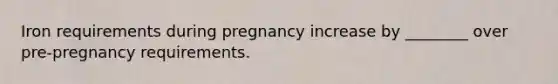 Iron requirements during pregnancy increase by ________ over pre-pregnancy requirements.