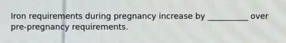 Iron requirements during pregnancy increase by __________ over pre-pregnancy requirements.