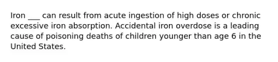 Iron ___ can result from acute ingestion of high doses or chronic excessive iron absorption. Accidental iron overdose is a leading cause of poisoning deaths of children younger than age 6 in the United States.