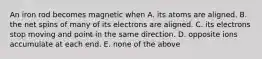 An iron rod becomes magnetic when A. its atoms are aligned. B. the net spins of many of its electrons are aligned. C. its electrons stop moving and point in the same direction. D. opposite ions accumulate at each end. E. none of the above