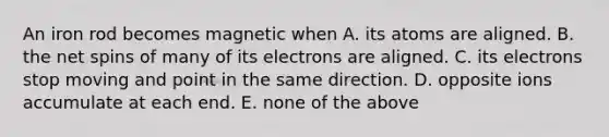 An iron rod becomes magnetic when A. its atoms are aligned. B. the net spins of many of its electrons are aligned. C. its electrons stop moving and point in the same direction. D. opposite ions accumulate at each end. E. none of the above