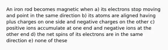 An iron rod becomes magnetic when a) its electrons stop moving and point in the same direction b) its atoms are aligned having plus charges on one side and negative charges on the other c) positive ions accumulate at one end and negative ions at the other end d) the net spins of its electrons are in the same direction e) none of these