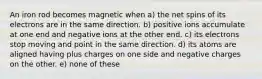 An iron rod becomes magnetic when a) the net spins of its electrons are in the same direction. b) positive ions accumulate at one end and negative ions at the other end. c) its electrons stop moving and point in the same direction. d) its atoms are aligned having plus charges on one side and negative charges on the other. e) none of these