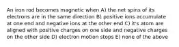 An iron rod becomes magnetic when A) the net spins of its electrons are in the same direction B) positive ions accumulate at one end and negative ions at the other end C) it's atom are aligned with positive charges on one side and negative charges on the other side D) electron motion stops E) none of the above