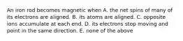 An iron rod becomes magnetic when A. the net spins of many of its electrons are aligned. B. its atoms are aligned. C. opposite ions accumulate at each end. D. its electrons stop moving and point in the same direction. E. none of the above