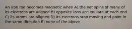 An iron rod becomes magnetic when A) the net spins of many of its electrons are aligned B) opposite ions accumulate at each end C) its atoms are aligned D) its electrons stop moving and point in the same direction E) none of the above