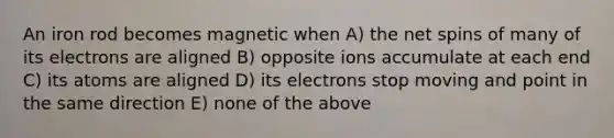 An iron rod becomes magnetic when A) the net spins of many of its electrons are aligned B) opposite ions accumulate at each end C) its atoms are aligned D) its electrons stop moving and point in the same direction E) none of the above