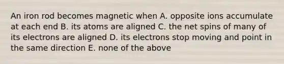 An iron rod becomes magnetic when A. opposite ions accumulate at each end B. its atoms are aligned C. the net spins of many of its electrons are aligned D. its electrons stop moving and point in the same direction E. none of the above