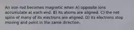 An iron rod becomes magnetic when A) opposite ions accumulate at each end. B) its atoms are aligned. C) the net spins of many of its electrons are aligned. D) its electrons stop moving and point in the same direction.