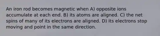 An iron rod becomes magnetic when A) opposite ions accumulate at each end. B) its atoms are aligned. C) the net spins of many of its electrons are aligned. D) its electrons stop moving and point in the same direction.