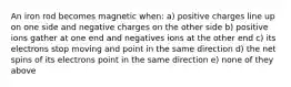 An iron rod becomes magnetic when: a) positive charges line up on one side and negative charges on the other side b) positive ions gather at one end and negatives ions at the other end c) its electrons stop moving and point in the same direction d) the net spins of its electrons point in the same direction e) none of they above