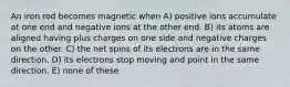 An iron rod becomes magnetic when A) positive ions accumulate at one end and negative ions at the other end. B) its atoms are aligned having plus charges on one side and negative charges on the other. C) the net spins of its electrons are in the same direction. D) its electrons stop moving and point in the same direction. E) none of these