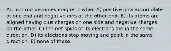 An iron rod becomes magnetic when A) positive ions accumulate at one end and negative ions at the other end. B) its atoms are aligned having plus charges on one side and negative charges on the other. C) the net spins of its electrons are in the same direction. D) its electrons stop moving and point in the same direction. E) none of these