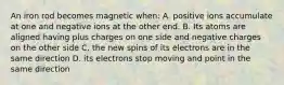 An iron rod becomes magnetic when: A. positive ions accumulate at one and negative ions at the other end. B. Its atoms are aligned having plus charges on one side and negative charges on the other side C. the new spins of its electrons are in the same direction D. its electrons stop moving and point in the same direction