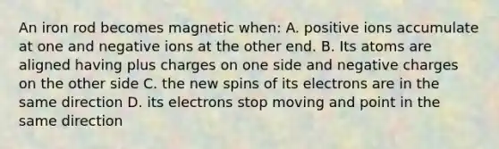 An iron rod becomes magnetic when: A. positive ions accumulate at one and negative ions at the other end. B. Its atoms are aligned having plus charges on one side and negative charges on the other side C. the new spins of its electrons are in the same direction D. its electrons stop moving and point in the same direction